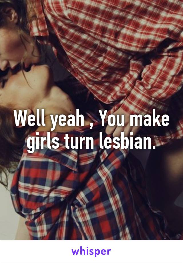 Well yeah , You make girls turn lesbian.