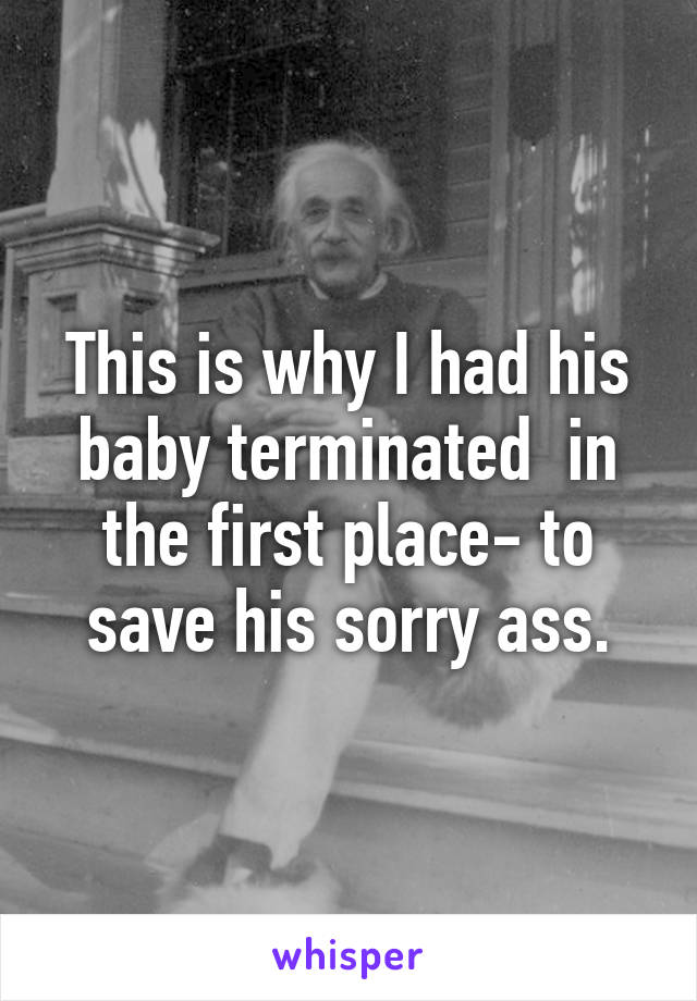 This is why I had his baby terminated  in the first place- to save his sorry ass.