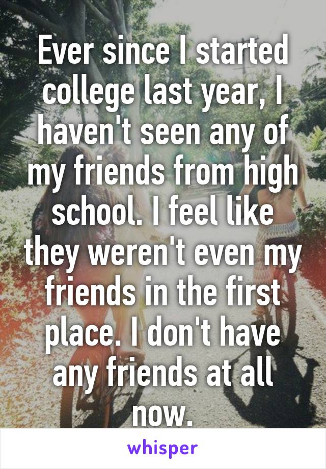 Ever since I started college last year, I haven't seen any of my friends from high school. I feel like they weren't even my friends in the first place. I don't have any friends at all now.