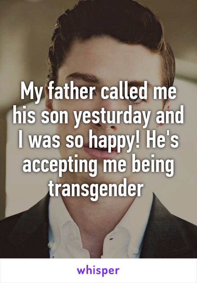 My father called me his son yesturday and I was so happy! He's accepting me being transgender 