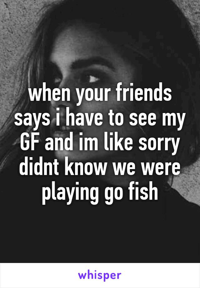 when your friends says i have to see my GF and im like sorry didnt know we were playing go fish