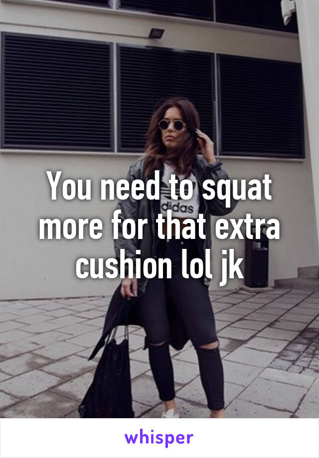 You need to squat more for that extra cushion lol jk