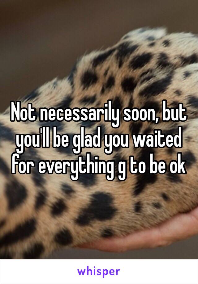 Not necessarily soon, but you'll be glad you waited for everything g to be ok 