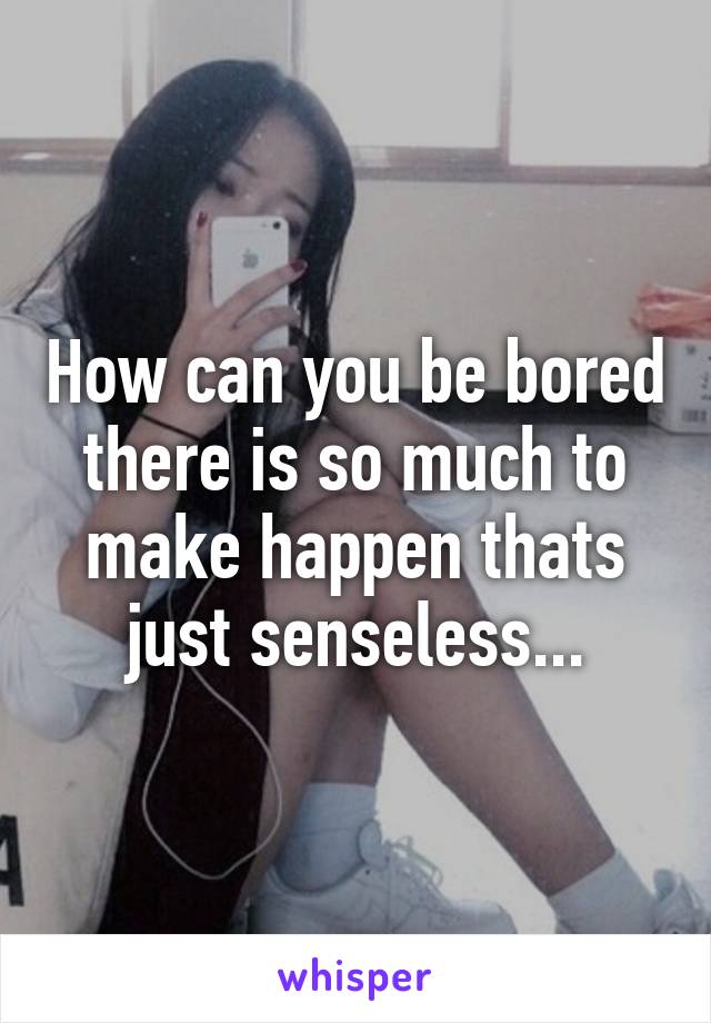 How can you be bored there is so much to make happen thats just senseless...