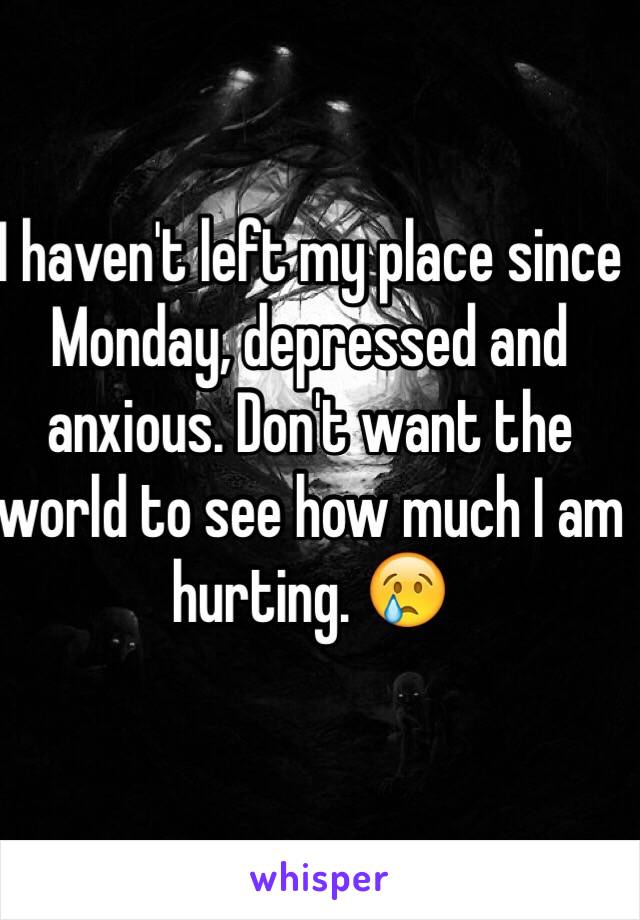 I haven't left my place since Monday, depressed and anxious. Don't want the world to see how much I am hurting. 😢