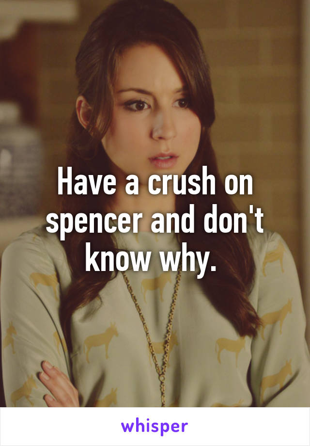 Have a crush on spencer and don't know why. 