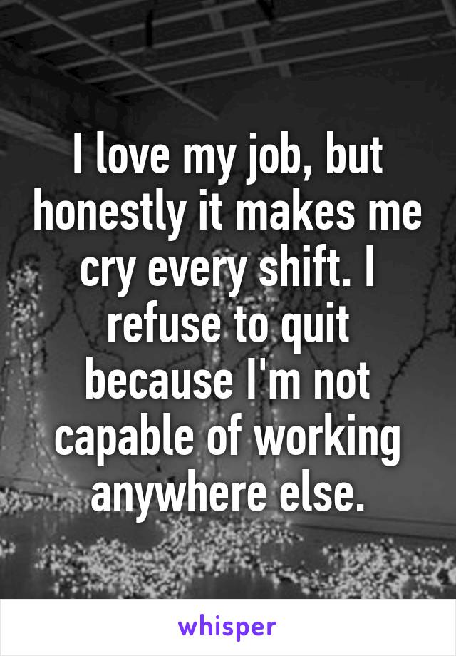 I love my job, but honestly it makes me cry every shift. I refuse to quit because I'm not capable of working anywhere else.