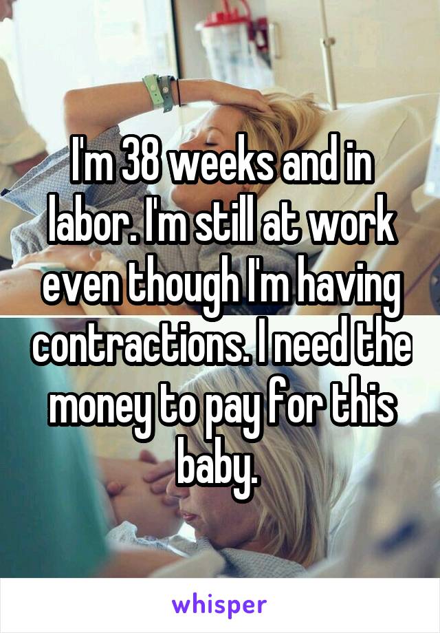 I'm 38 weeks and in labor. I'm still at work even though I'm having contractions. I need the money to pay for this baby. 