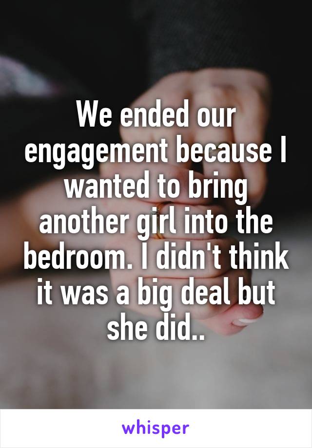 We ended our engagement because I wanted to bring another girl into the bedroom. I didn't think it was a big deal but she did..