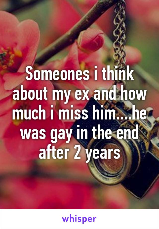 Someones i think about my ex and how much i miss him....he was gay in the end after 2 years