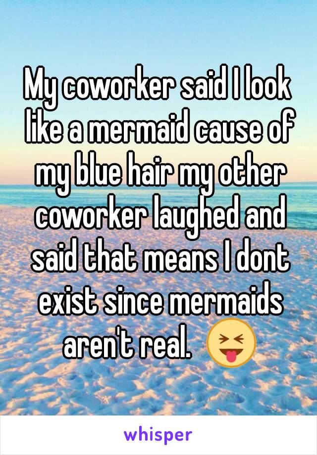 My coworker said I look like a mermaid cause of my blue hair my other coworker laughed and said that means I dont exist since mermaids aren't real.  😝