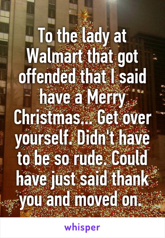 To the lady at Walmart that got offended that I said have a Merry Christmas... Get over yourself. Didn't have to be so rude. Could have just said thank you and moved on. 