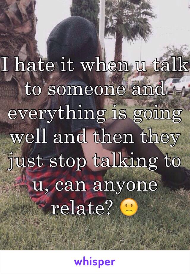 I hate it when u talk to someone and everything is going well and then they just stop talking to u, can anyone relate? 🙁