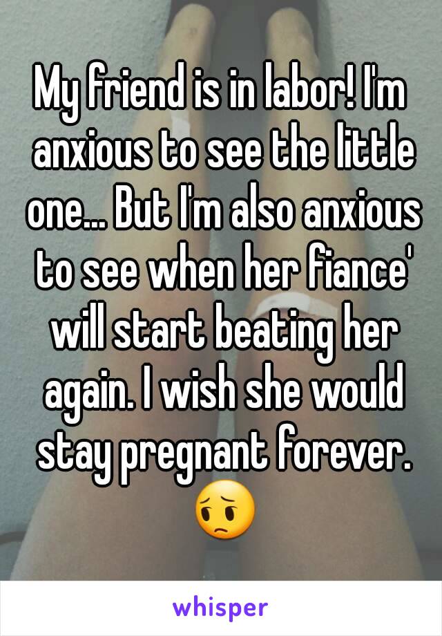 My friend is in labor! I'm anxious to see the little one... But I'm also anxious to see when her fiance' will start beating her again. I wish she would stay pregnant forever. 😔