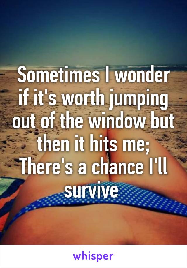 Sometimes I wonder if it's worth jumping out of the window but then it hits me; There's a chance I'll survive 