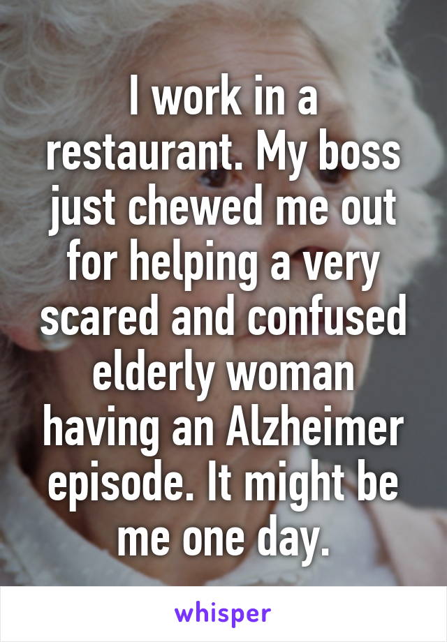 I work in a restaurant. My boss just chewed me out for helping a very scared and confused elderly woman having an Alzheimer episode. It might be me one day.