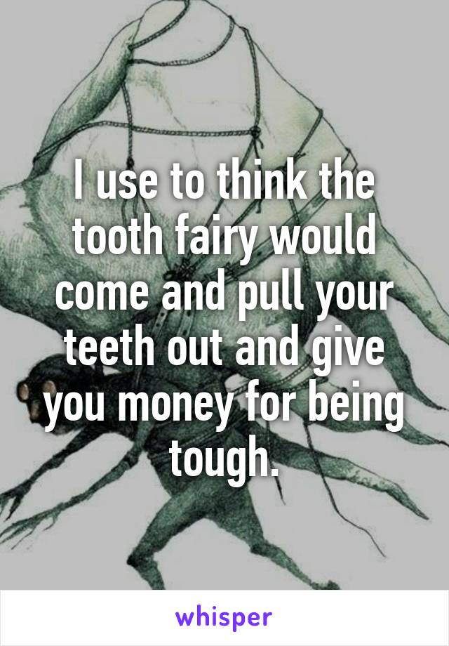 I use to think the tooth fairy would come and pull your teeth out and give you money for being tough.