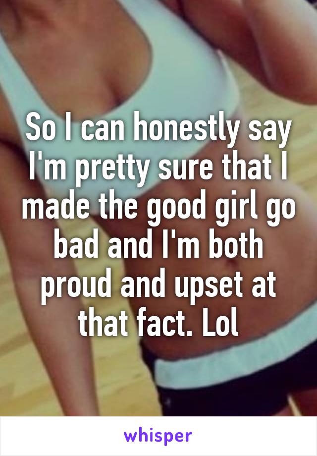 So I can honestly say I'm pretty sure that I made the good girl go bad and I'm both proud and upset at that fact. Lol