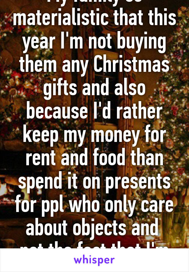 My family so materialistic that this year I'm not buying them any Christmas gifts and also because I'd rather keep my money for rent and food than spend it on presents for ppl who only care about objects and  not the fact that I'm broke. 