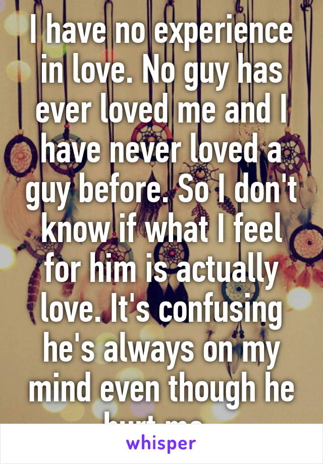 I have no experience in love. No guy has ever loved me and I have never loved a guy before. So I don't know if what I feel for him is actually love. It's confusing he's always on my mind even though he hurt me. 