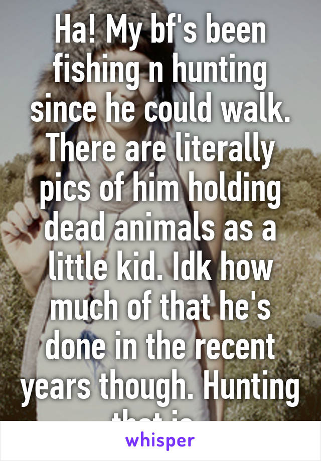 Ha! My bf's been fishing n hunting since he could walk. There are literally pics of him holding dead animals as a little kid. Idk how much of that he's done in the recent years though. Hunting that is. 