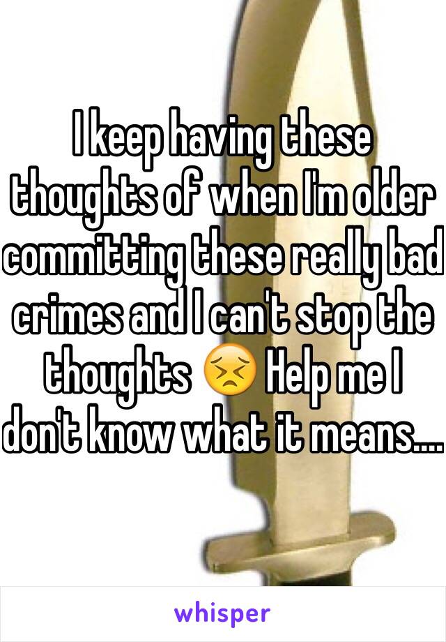 I keep having these thoughts of when I'm older committing these really bad crimes and I can't stop the thoughts 😣 Help me I don't know what it means....