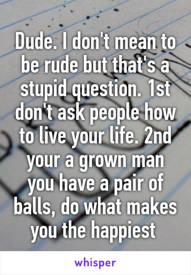 Dude. I don't mean to be rude but that's a stupid question. 1st don't ask people how to live your life. 2nd your a grown man you have a pair of balls, do what makes you the happiest 