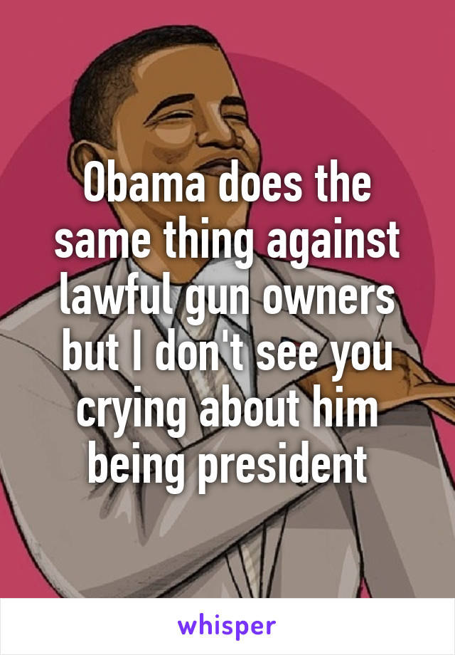 Obama does the same thing against lawful gun owners but I don't see you crying about him being president