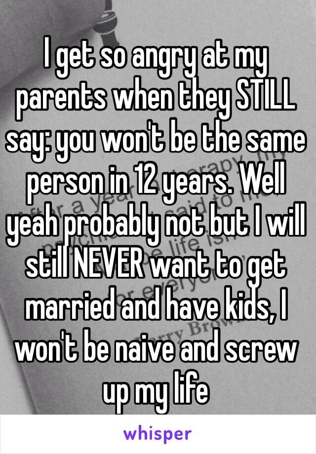 I get so angry at my parents when they STILL say: you won't be the same person in 12 years. Well yeah probably not but I will still NEVER want to get married and have kids, I won't be naive and screw up my life 