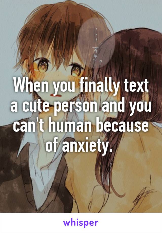 When you finally text a cute person and you can't human because of anxiety. 