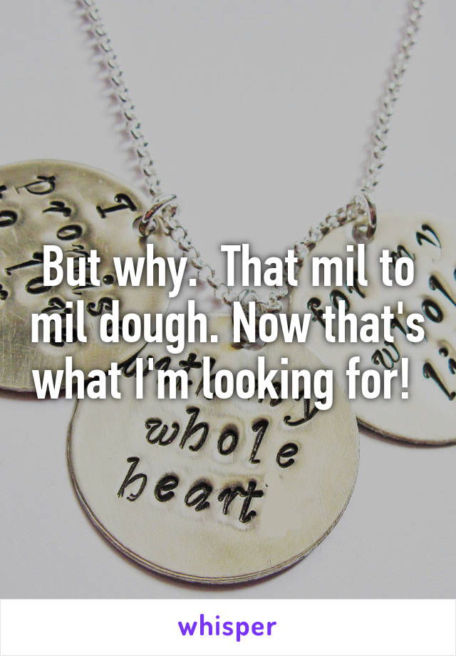 But why.  That mil to mil dough. Now that's what I'm looking for! 