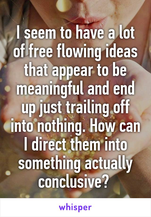 I seem to have a lot of free flowing ideas that appear to be meaningful and end up just trailing off into nothing. How can I direct them into something actually conclusive? 