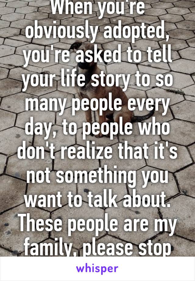 When you're obviously adopted, you're asked to tell your life story to so many people every day, to people who don't realize that it's not something you want to talk about. These people are my family, please stop asking.