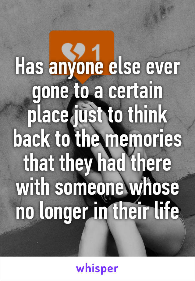 Has anyone else ever gone to a certain place just to think back to the memories that they had there with someone whose no longer in their life