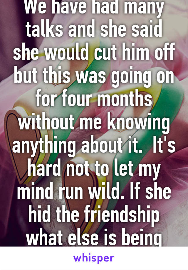 We have had many talks and she said she would cut him off but this was going on for four months without me knowing anything about it.  It's hard not to let my mind run wild. If she hid the friendship what else is being hid?