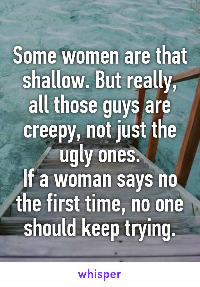 Some women are that shallow. But really, all those guys are creepy, not just the ugly ones.
If a woman says no the first time, no one should keep trying.