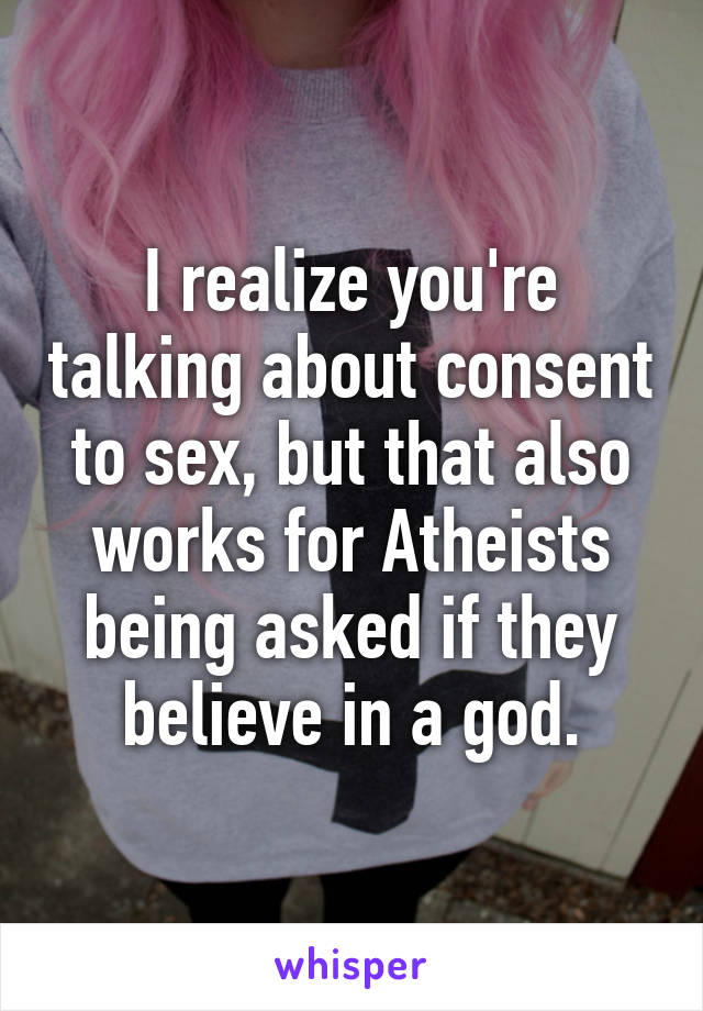 I realize you're talking about consent to sex, but that also works for Atheists being asked if they believe in a god.