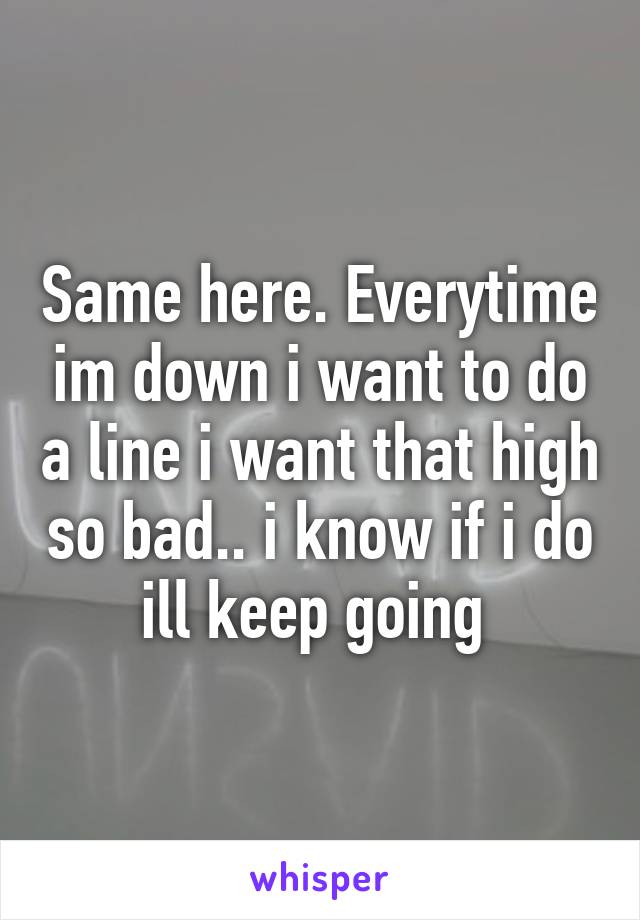 Same here. Everytime im down i want to do a line i want that high so bad.. i know if i do ill keep going 