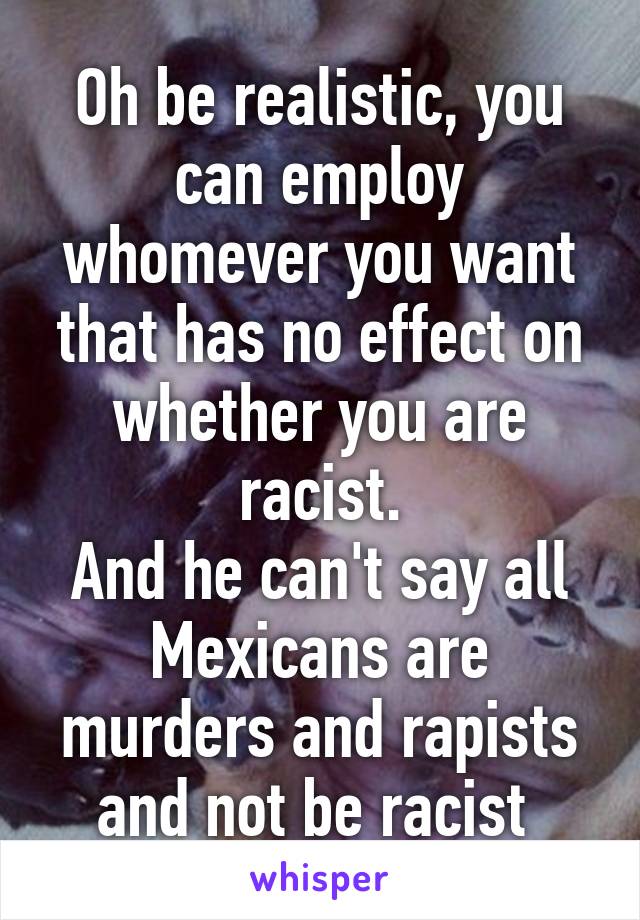 Oh be realistic, you can employ whomever you want that has no effect on whether you are racist.
And he can't say all Mexicans are murders and rapists and not be racist 