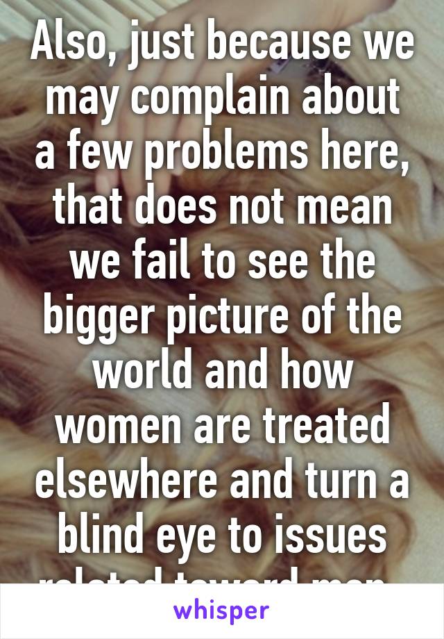 Also, just because we may complain about a few problems here, that does not mean we fail to see the bigger picture of the world and how women are treated elsewhere and turn a blind eye to issues related toward men. 