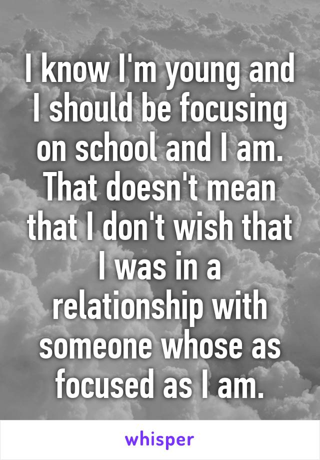 I know I'm young and I should be focusing on school and I am. That doesn't mean that I don't wish that I was in a relationship with someone whose as focused as I am.