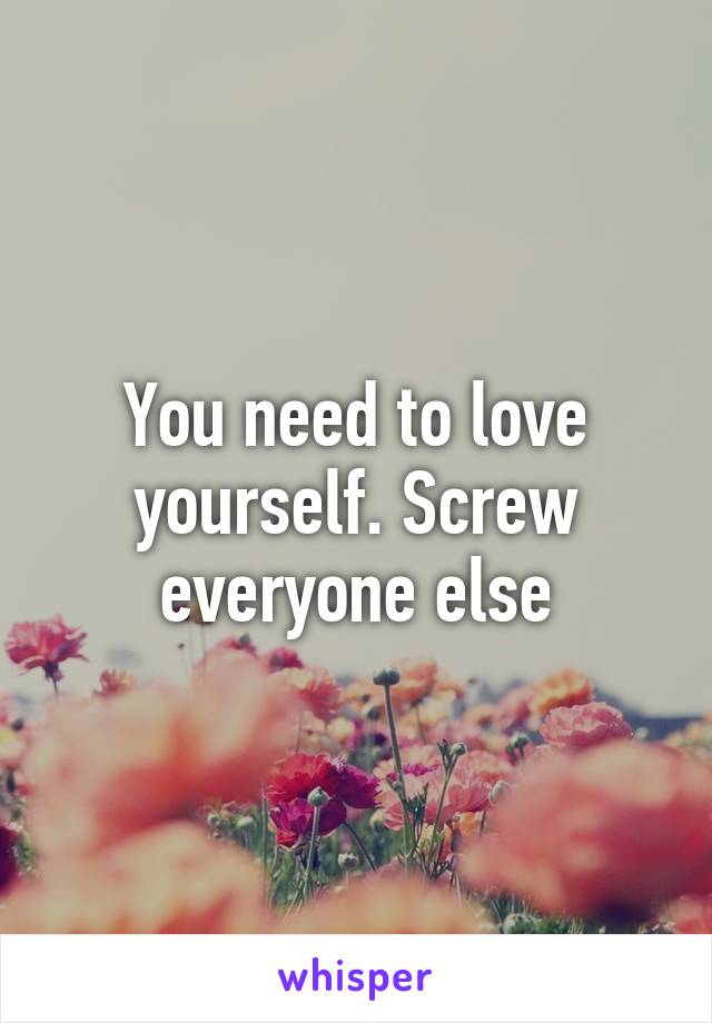 You need to love yourself. Screw everyone else