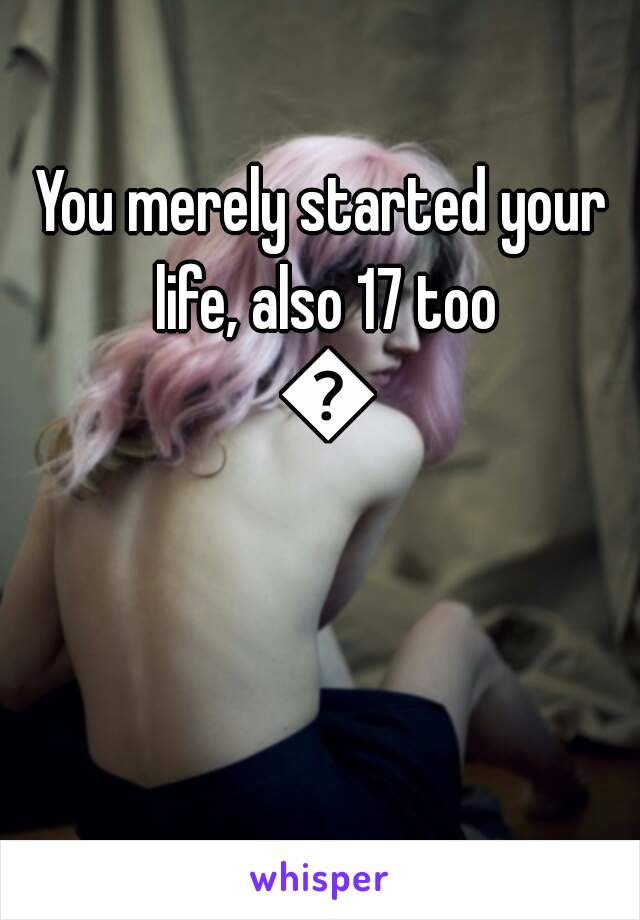 You merely started your life, also 17 too 😐