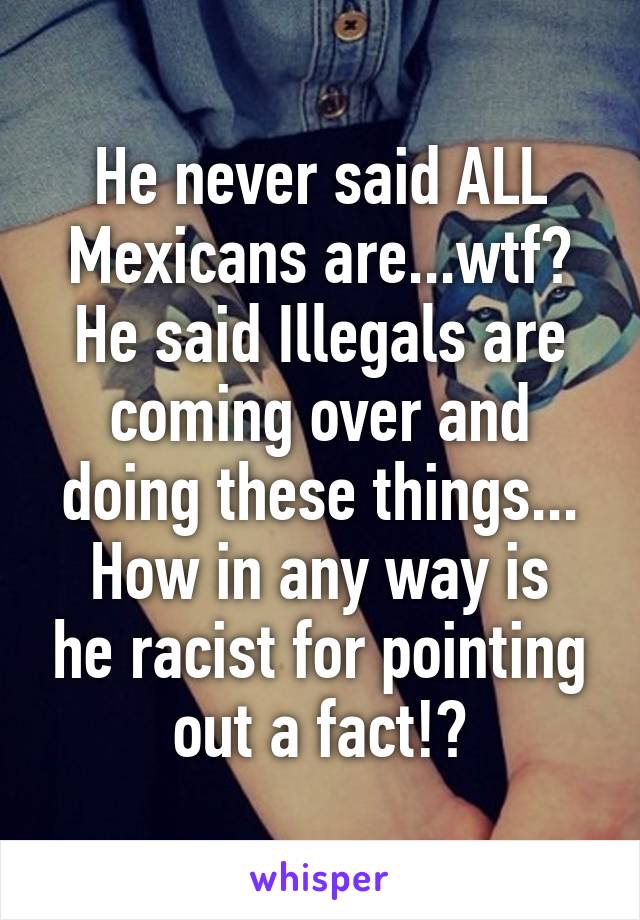 He never said ALL Mexicans are...wtf?
He said Illegals are coming over and doing these things...
How in any way is he racist for pointing out a fact!?