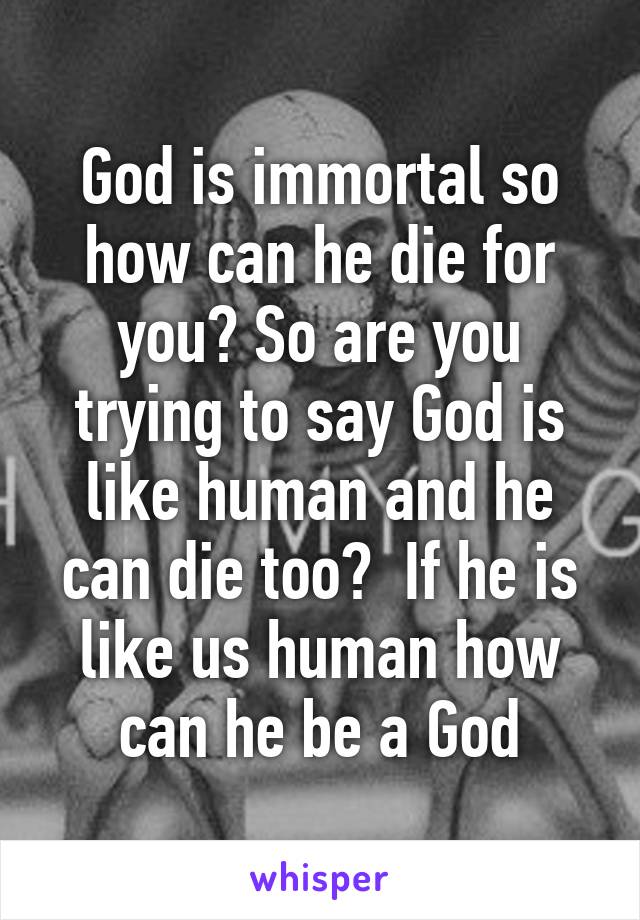 God is immortal so how can he die for you? So are you trying to say God is like human and he can die too?  If he is like us human how can he be a God