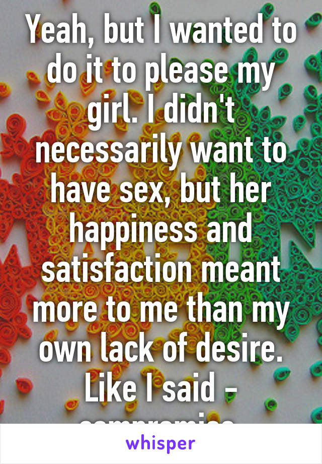 Yeah, but I wanted to do it to please my girl. I didn't necessarily want to have sex, but her happiness and satisfaction meant more to me than my own lack of desire. Like I said - compromise.