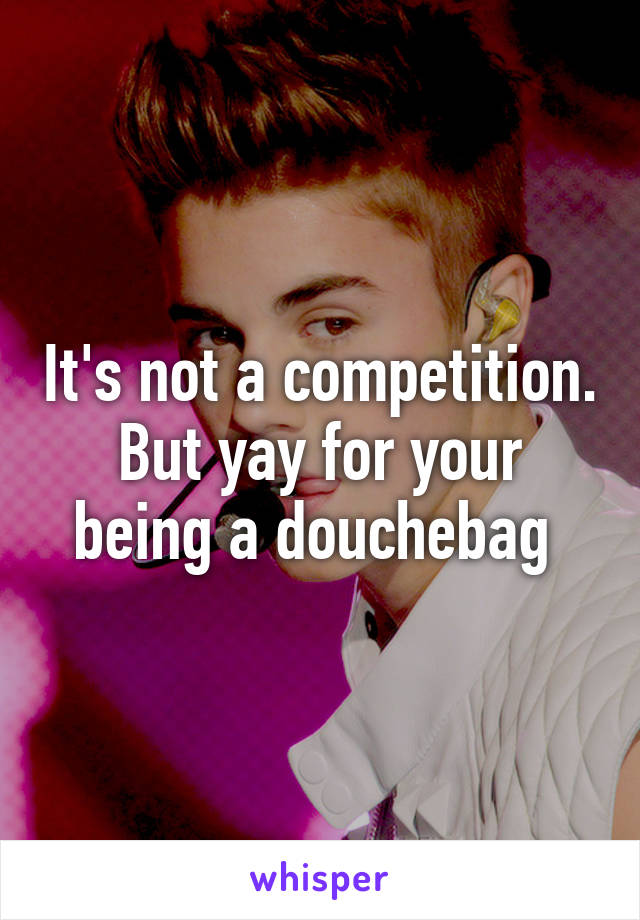 It's not a competition. But yay for your being a douchebag 