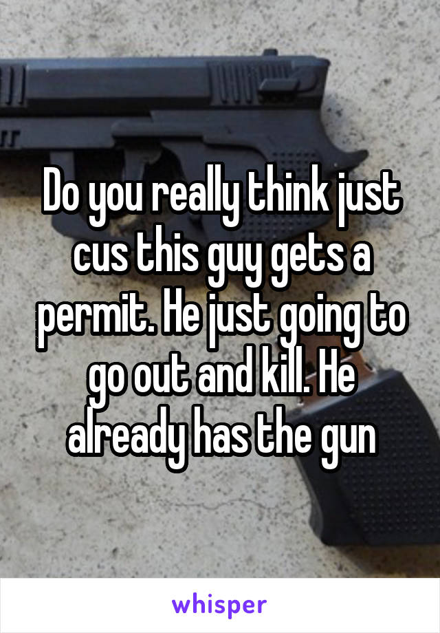 Do you really think just cus this guy gets a permit. He just going to go out and kill. He already has the gun