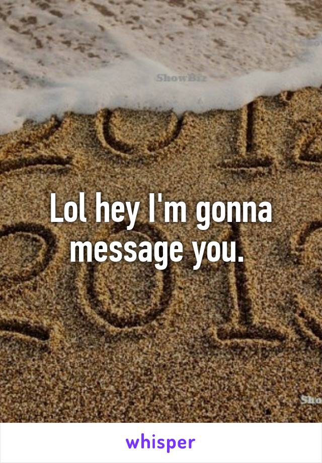 Lol hey I'm gonna message you. 