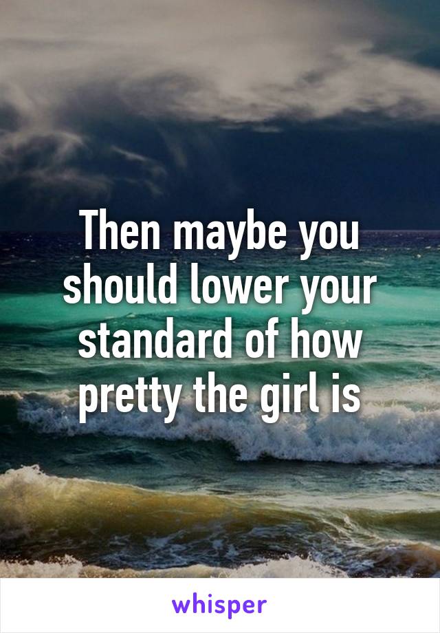 Then maybe you should lower your standard of how pretty the girl is